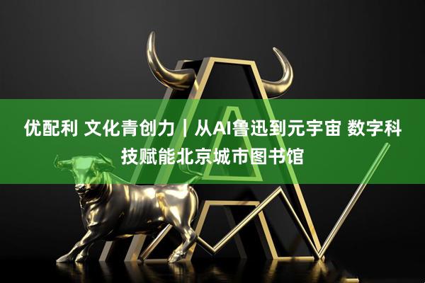 优配利 文化青创力｜从AI鲁迅到元宇宙 数字科技赋能北京城市图书馆