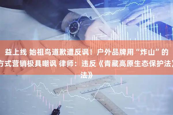 益上线 始祖鸟道歉遭反讽！户外品牌用“炸山”的方式营销极具嘲讽 律师：违反《青藏高原生态保护法》
