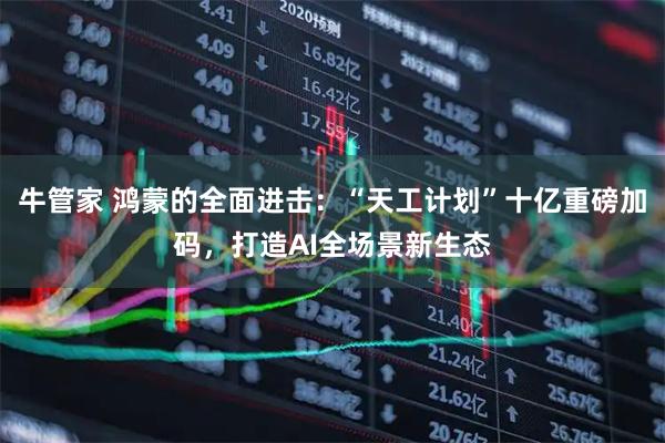牛管家 鸿蒙的全面进击：“天工计划”十亿重磅加码，打造AI全场景新生态