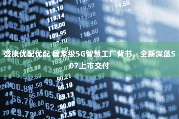 盛康优配优配 国家级5G智慧工厂背书，全新深蓝S07上市交付