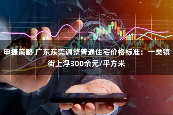 申捷策略 广东东莞调整普通住宅价格标准：一类镇街上浮300余元/平方米