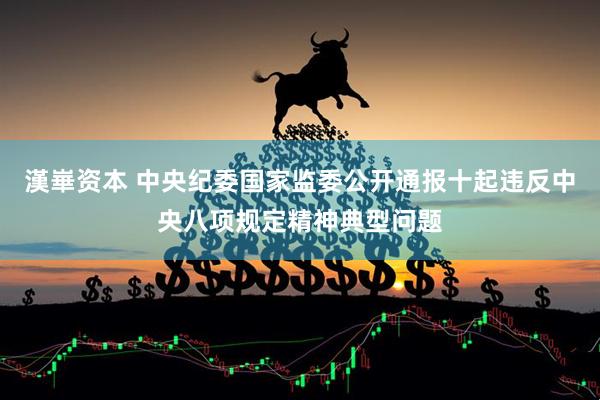 漢崋资本 中央纪委国家监委公开通报十起违反中央八项规定精神典型问题
