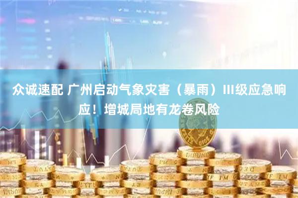 众诚速配 广州启动气象灾害（暴雨）Ⅲ级应急响应！增城局地有龙卷风险