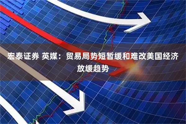 宏泰证券 英媒：贸易局势短暂缓和难改美国经济放缓趋势