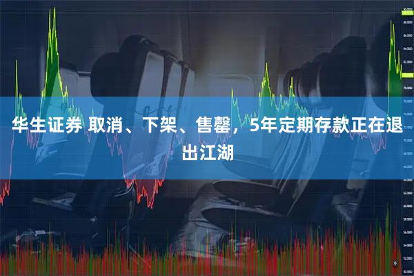 华生证券 取消、下架、售罄，5年定期存款正在退出江湖