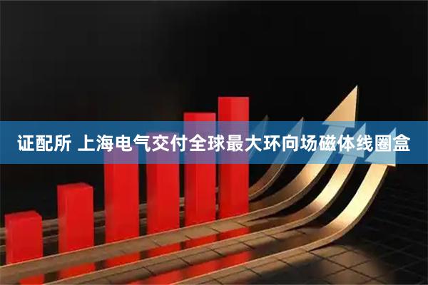 证配所 上海电气交付全球最大环向场磁体线圈盒
