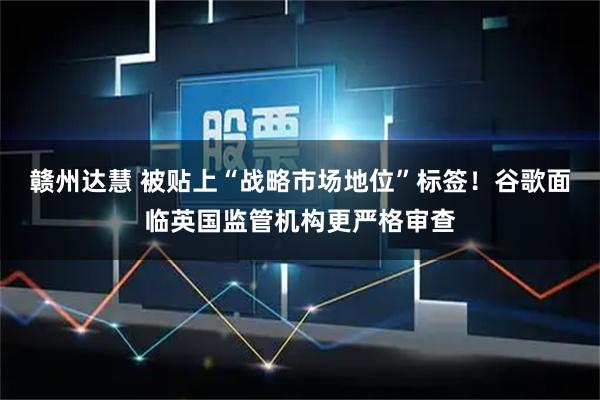 赣州达慧 被贴上“战略市场地位”标签！谷歌面临英国监管机构更严格审查