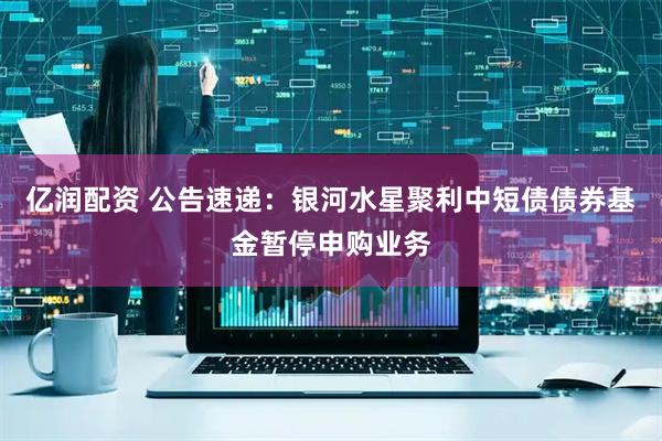 亿润配资 公告速递：银河水星聚利中短债债券基金暂停申购业务
