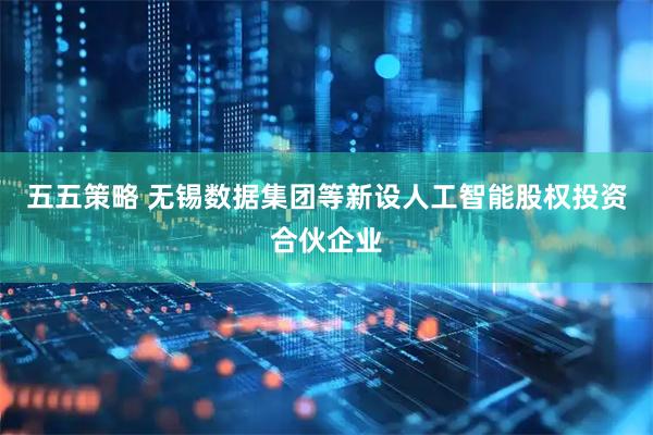 五五策略 无锡数据集团等新设人工智能股权投资合伙企业