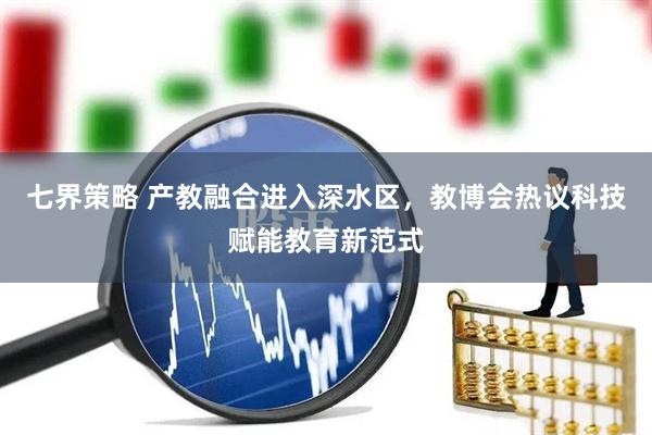 七界策略 产教融合进入深水区，教博会热议科技赋能教育新范式
