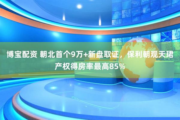 博宝配资 朝北首个9万+新盘取证，保利朝观天珺产权得房率最高85%