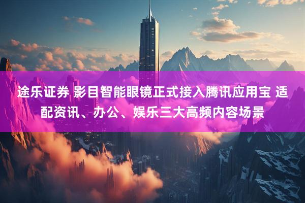 途乐证券 影目智能眼镜正式接入腾讯应用宝 适配资讯、办公、娱乐三大高频内容场景