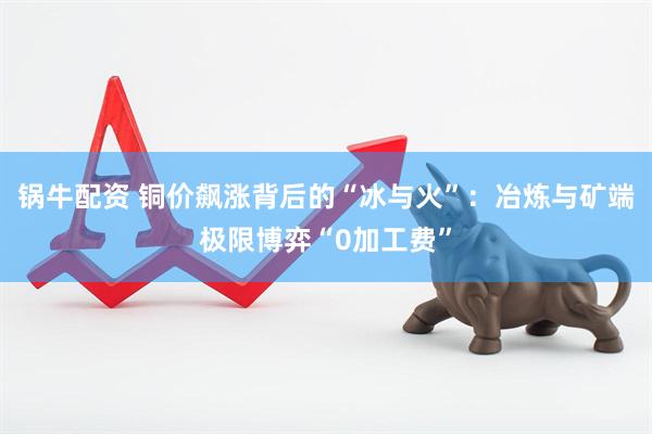 锅牛配资 铜价飙涨背后的“冰与火”：冶炼与矿端极限博弈“0加工费”