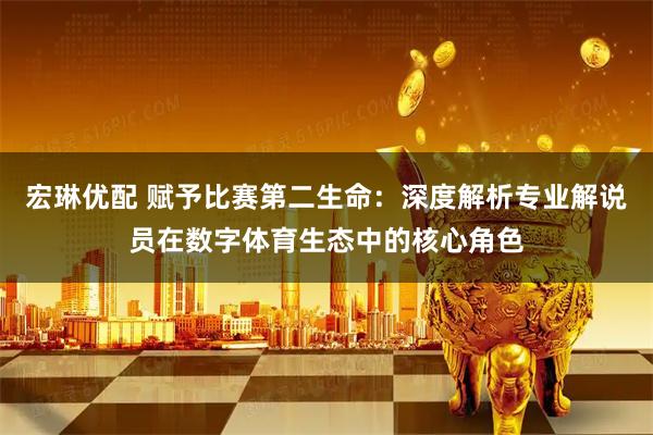 宏琳优配 赋予比赛第二生命：深度解析专业解说员在数字体育生态中的核心角色