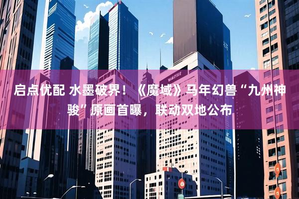 启点优配 水墨破界！《魔域》马年幻兽“九州神骏”原画首曝，联动双地公布