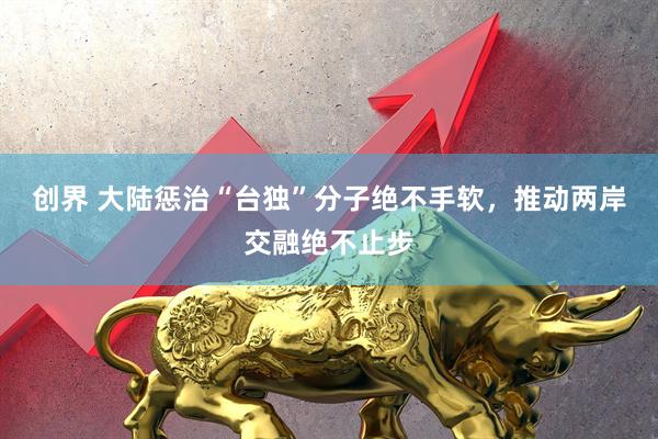 创界 大陆惩治“台独”分子绝不手软，推动两岸交融绝不止步