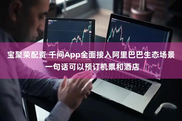 宝聚荣配资 千问App全面接入阿里巴巴生态场景 一句话可以预订机票和酒店