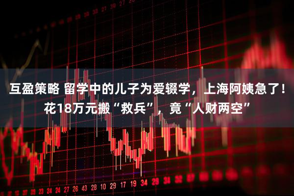 互盈策略 留学中的儿子为爱辍学，上海阿姨急了！花18万元搬“救兵”，竟“人财两空”
