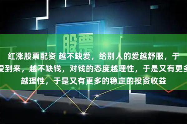 红涨股票配资 越不缺爱，给别人的爱越舒服，于是又有源源不断的爱到来，越不缺钱，对钱的态度越理性，于是又有更多的稳定的投资收益