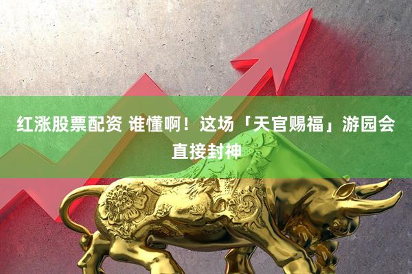 红涨股票配资 谁懂啊！这场「天官赐福」游园会直接封神