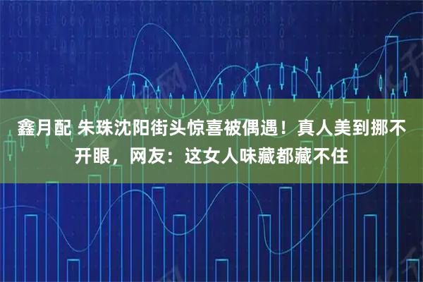 鑫月配 朱珠沈阳街头惊喜被偶遇！真人美到挪不开眼，网友：这女人味藏都藏不住