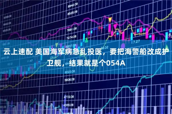 云上速配 美国海军病急乱投医，要把海警船改成护卫舰，结果就是个054A