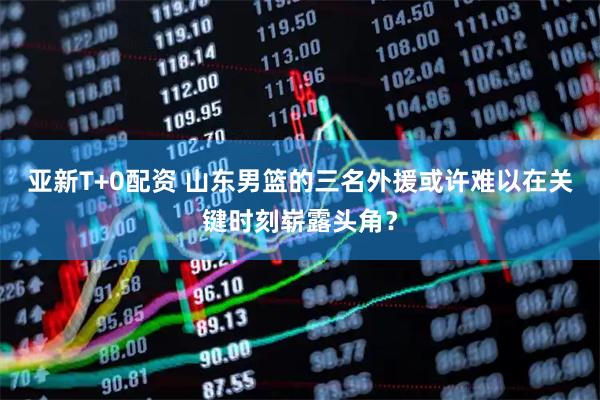 亚新T+0配资 山东男篮的三名外援或许难以在关键时刻崭露头角？