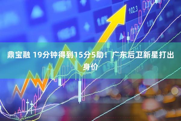 鼎宝融 19分钟得到15分5助！广东后卫新星打出身价
