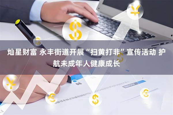 灿星财富 永丰街道开展“扫黄打非”宣传活动 护航未成年人健康成长