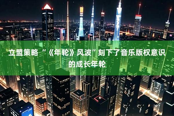 立盟策略 “《年轮》风波”刻下了音乐版权意识的成长年轮